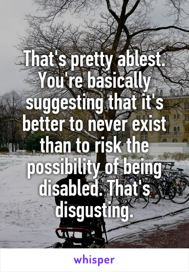 That's pretty ablest. You're basically suggesting that it's better to never exist than to risk the possibility of being disabled. That's disgusting.