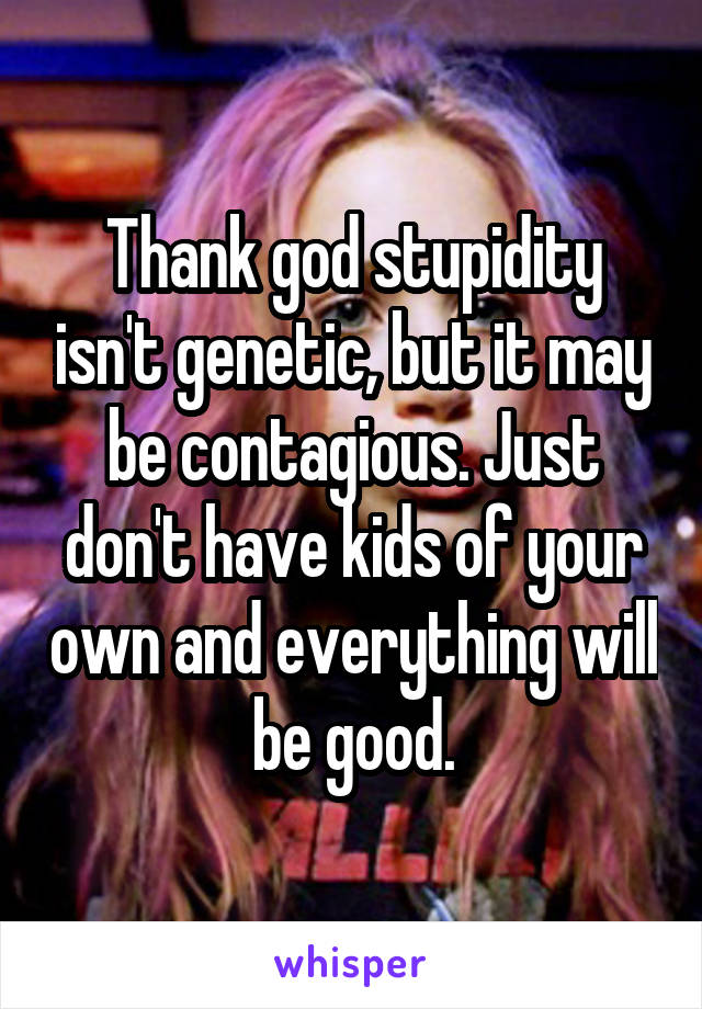 Thank god stupidity isn't genetic, but it may be contagious. Just don't have kids of your own and everything will be good.