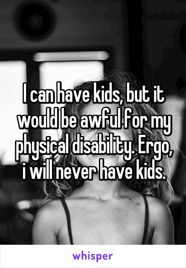 I can have kids, but it would be awful for my physical disability. Ergo, i will never have kids.