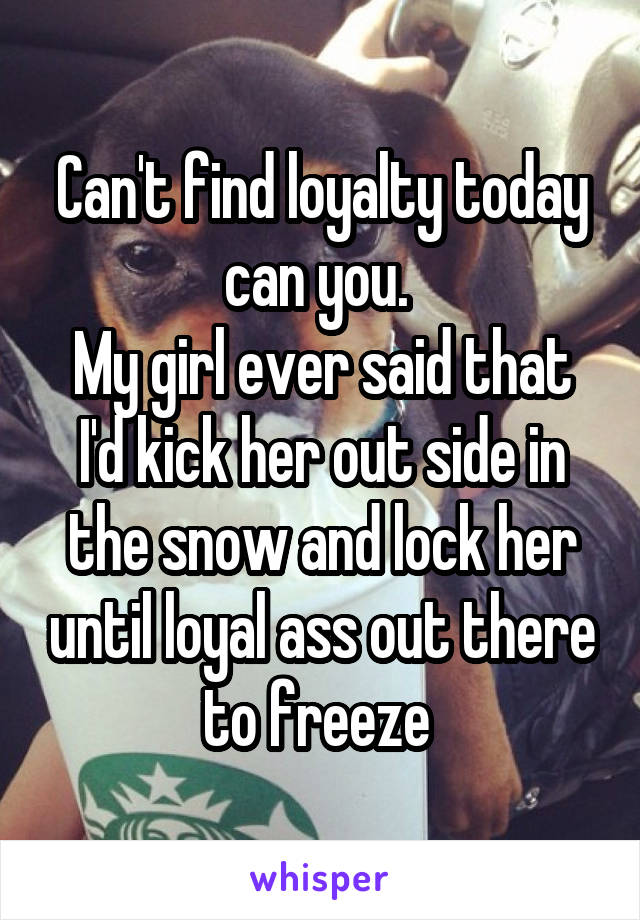 Can't find loyalty today can you. 
My girl ever said that I'd kick her out side in the snow and lock her until loyal ass out there to freeze 
