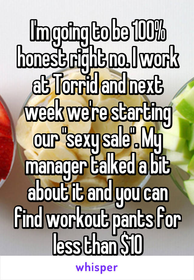 I'm going to be 100% honest right no. I work at Torrid and next week we're starting our "sexy sale". My manager talked a bit about it and you can find workout pants for less than $10