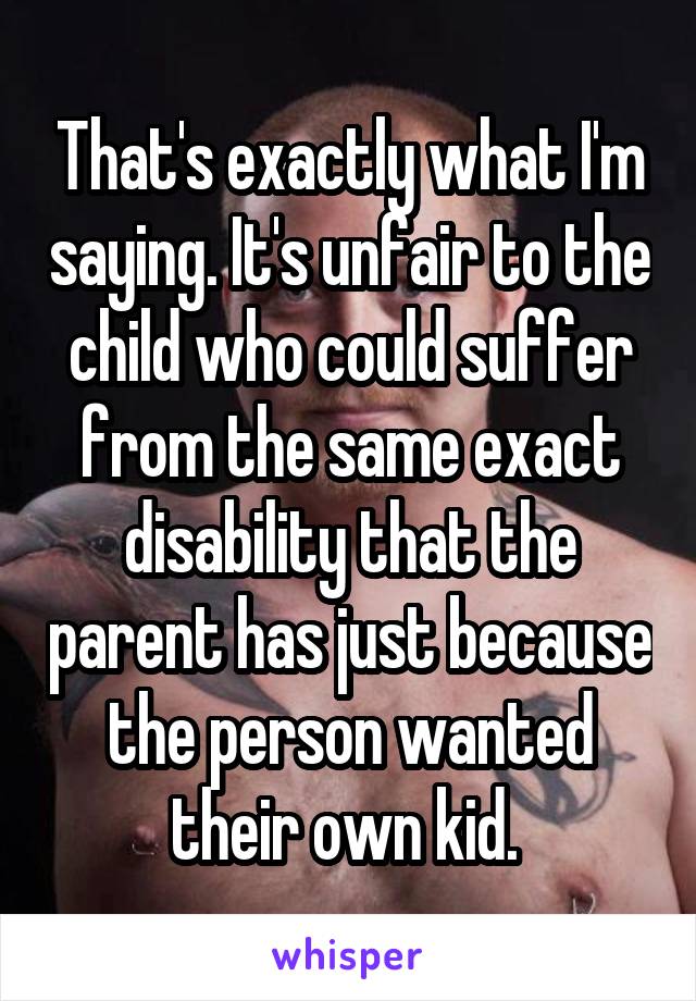 That's exactly what I'm saying. It's unfair to the child who could suffer from the same exact disability that the parent has just because the person wanted their own kid. 