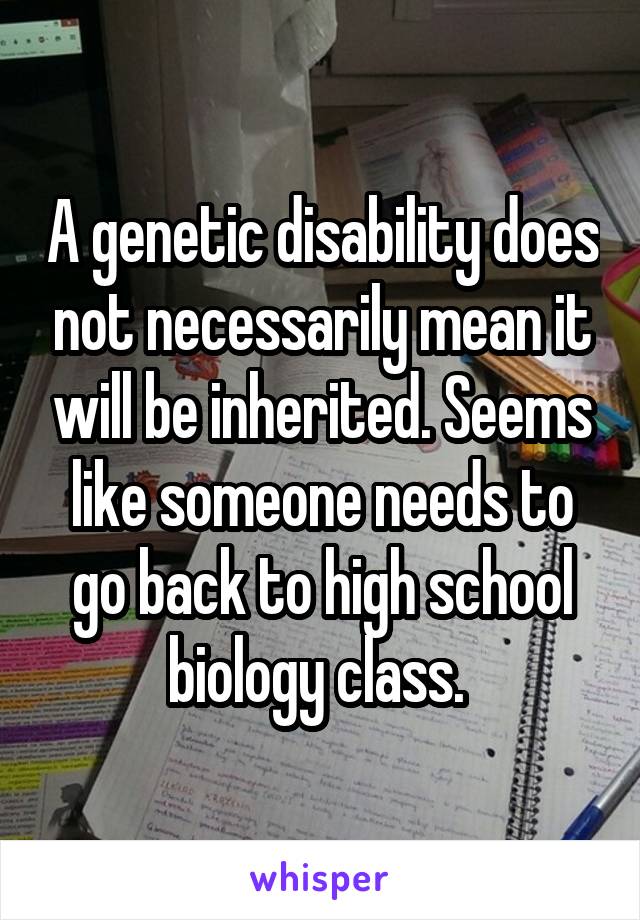 A genetic disability does not necessarily mean it will be inherited. Seems like someone needs to go back to high school biology class. 