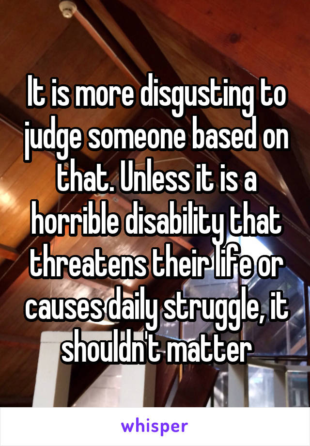 It is more disgusting to judge someone based on that. Unless it is a horrible disability that threatens their life or causes daily struggle, it shouldn't matter