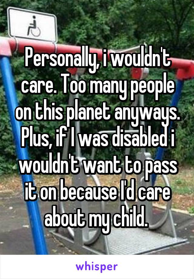 Personally, i wouldn't care. Too many people on this planet anyways. Plus, if I was disabled i wouldn't want to pass it on because I'd care about my child. 