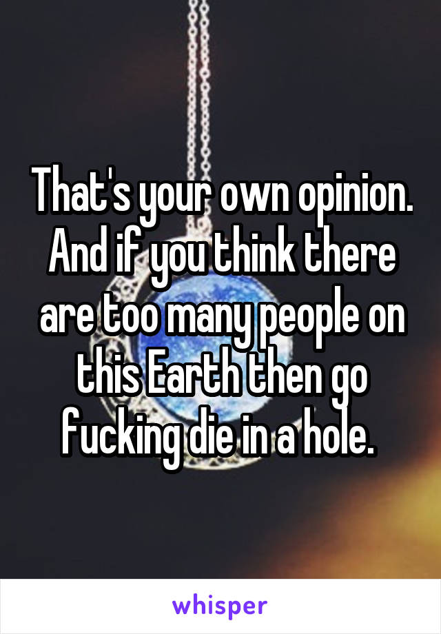 That's your own opinion. And if you think there are too many people on this Earth then go fucking die in a hole. 