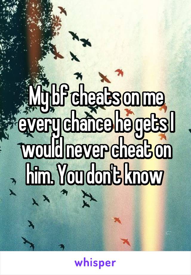 My bf cheats on me every chance he gets I would never cheat on him. You don't know 