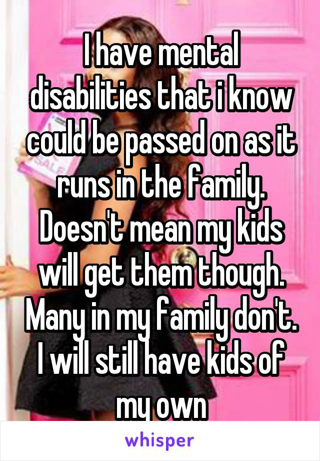 I have mental disabilities that i know could be passed on as it runs in the family. Doesn't mean my kids will get them though. Many in my family don't. I will still have kids of my own