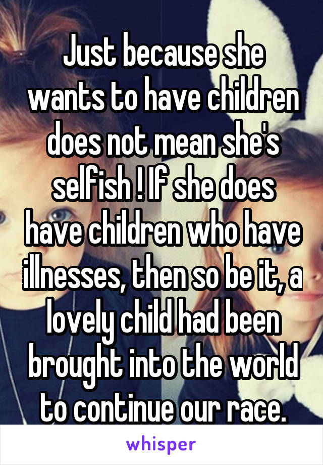 Just because she wants to have children does not mean she's selfish ! If she does have children who have illnesses, then so be it, a lovely child had been brought into the world to continue our race.