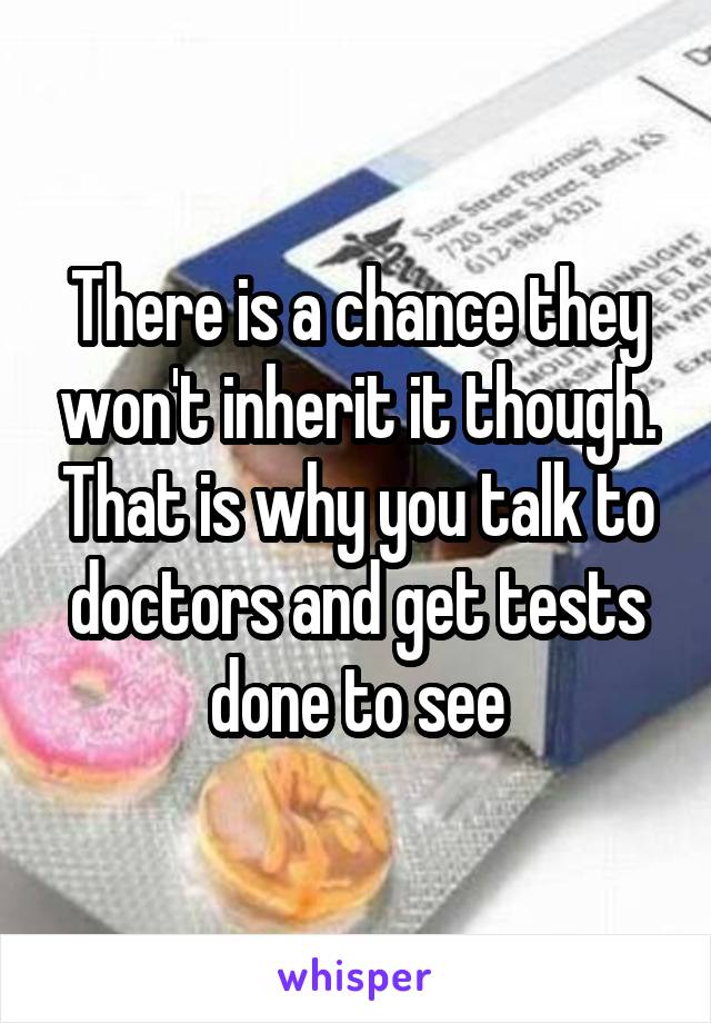 There is a chance they won't inherit it though. That is why you talk to doctors and get tests done to see