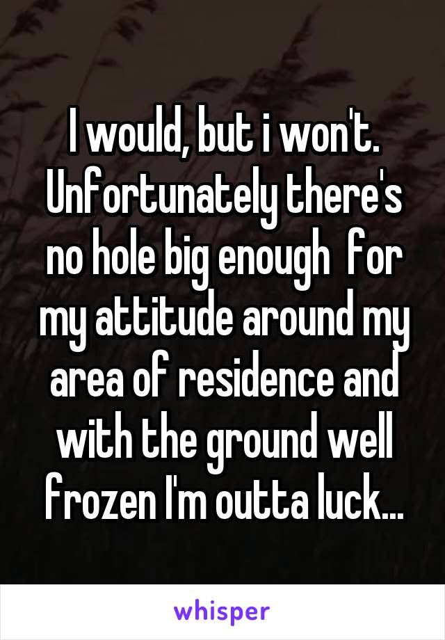 I would, but i won't. Unfortunately there's no hole big enough  for my attitude around my area of residence and with the ground well frozen I'm outta luck...