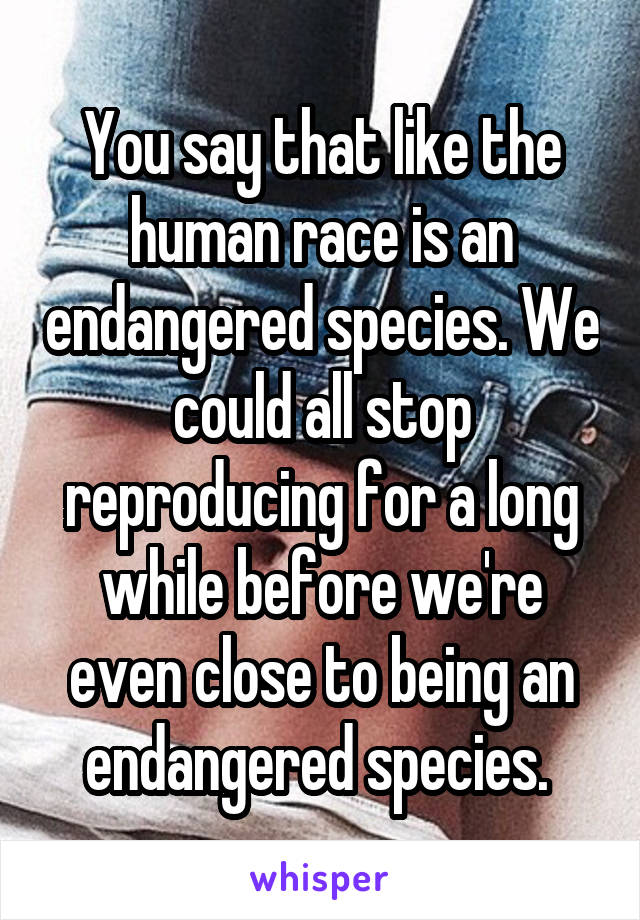 You say that like the human race is an endangered species. We could all stop reproducing for a long while before we're even close to being an endangered species. 