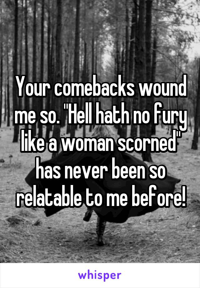 Your comebacks wound me so. "Hell hath no fury like a woman scorned" has never been so relatable to me before!