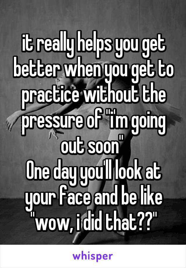 it really helps you get better when you get to practice without the pressure of "i'm going out soon" 
One day you'll look at your face and be like "wow, i did that??"