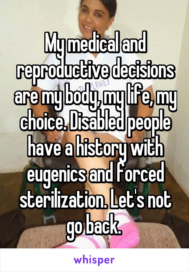 My medical and reproductive decisions are my body, my life, my choice. Disabled people have a history with eugenics and forced sterilization. Let's not go back. 