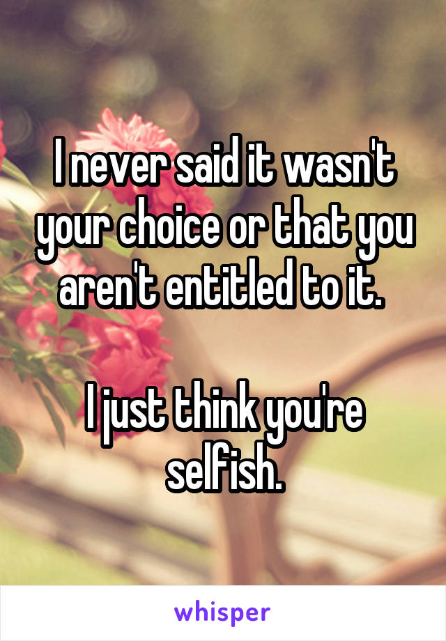 I never said it wasn't your choice or that you aren't entitled to it. 

I just think you're selfish.