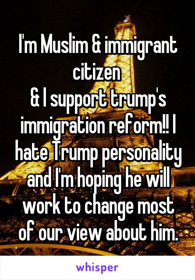 I'm Muslim & immigrant citizen 
& I support trump's immigration reform!! I hate Trump personality and I'm hoping he will work to change most of our view about him.