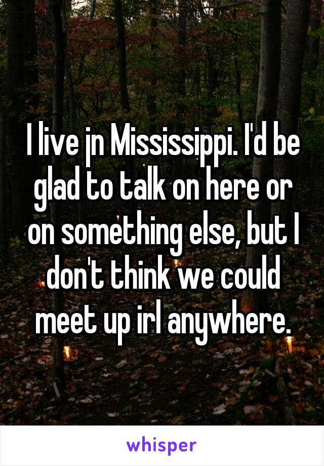 I live jn Mississippi. I'd be glad to talk on here or on something else, but I don't think we could meet up irl anywhere.