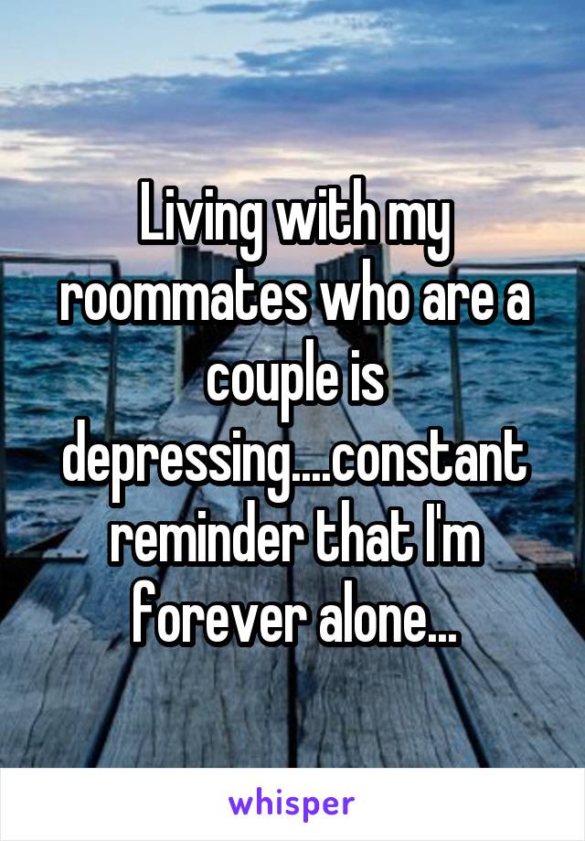 Living with my roommates who are a couple is depressing....constant reminder that I'm forever alone...