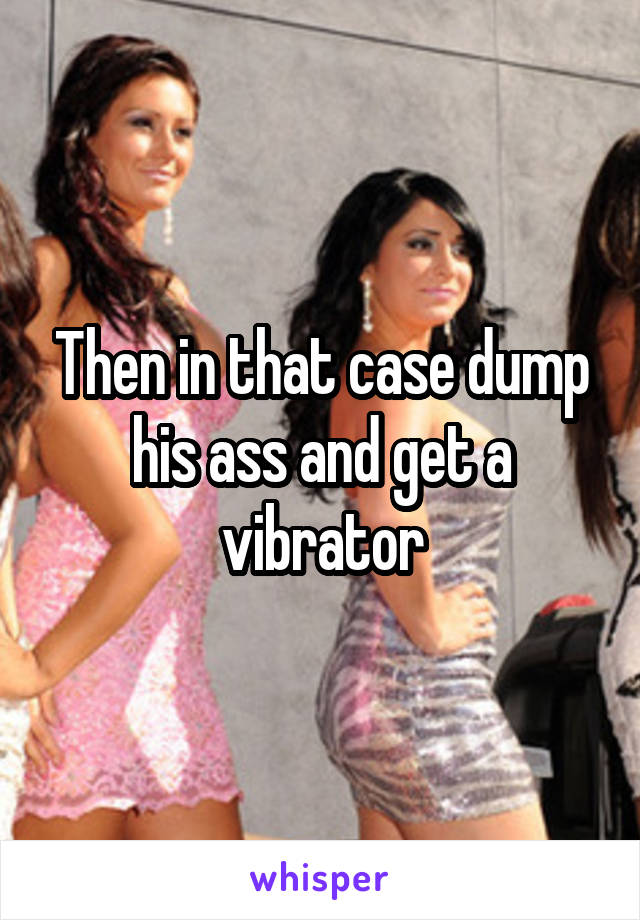 Then in that case dump his ass and get a vibrator