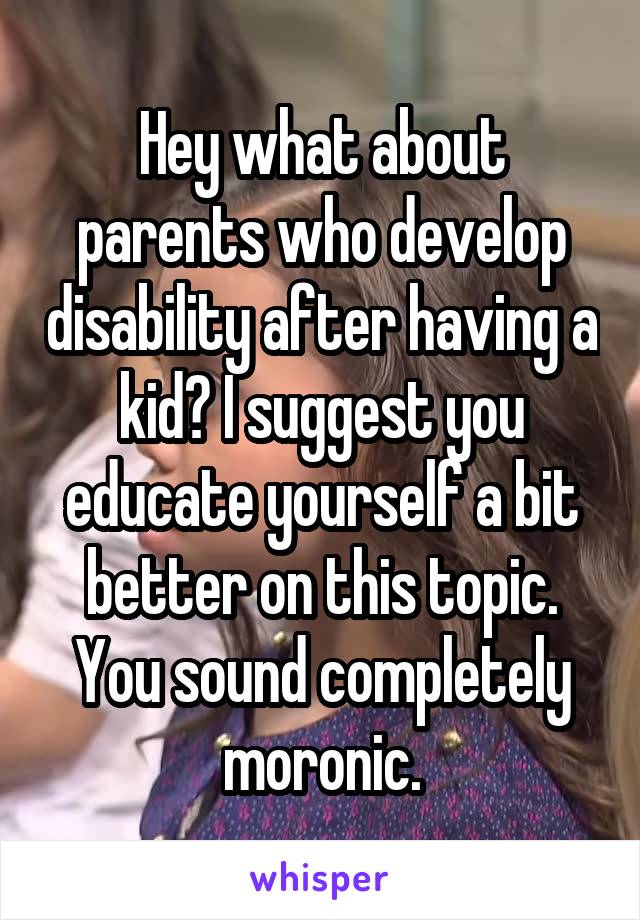 Hey what about parents who develop disability after having a kid? I suggest you educate yourself a bit better on this topic. You sound completely moronic.