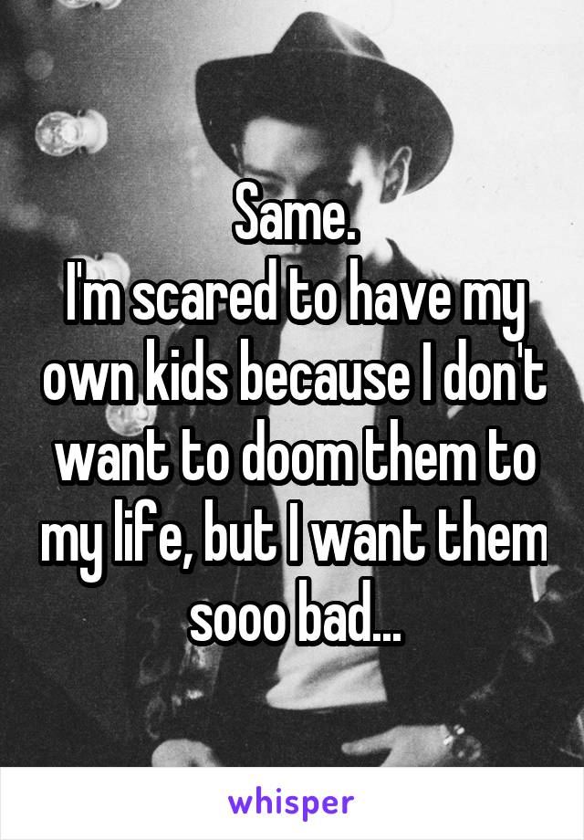 Same.
I'm scared to have my own kids because I don't want to doom them to my life, but I want them sooo bad...