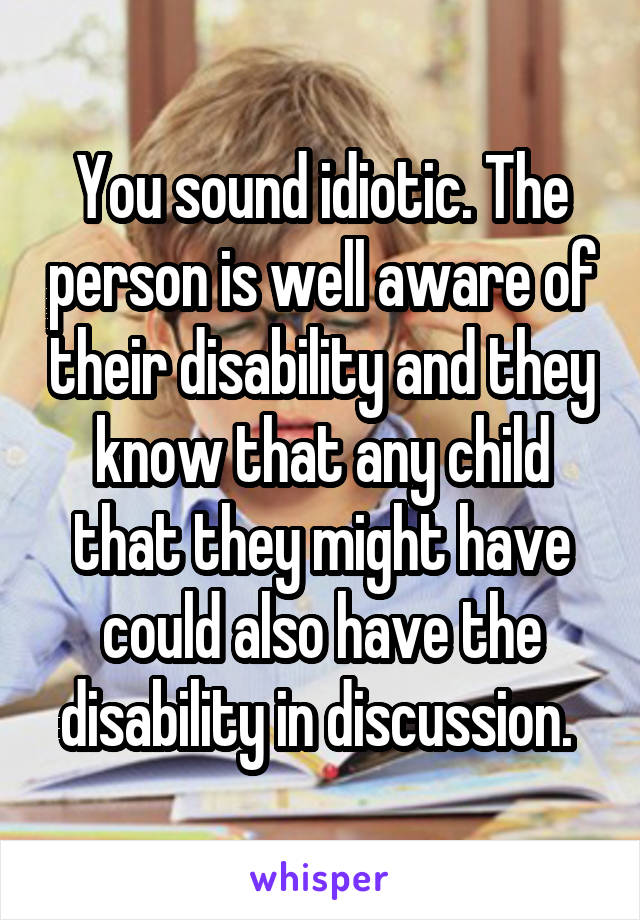 You sound idiotic. The person is well aware of their disability and they know that any child that they might have could also have the disability in discussion. 