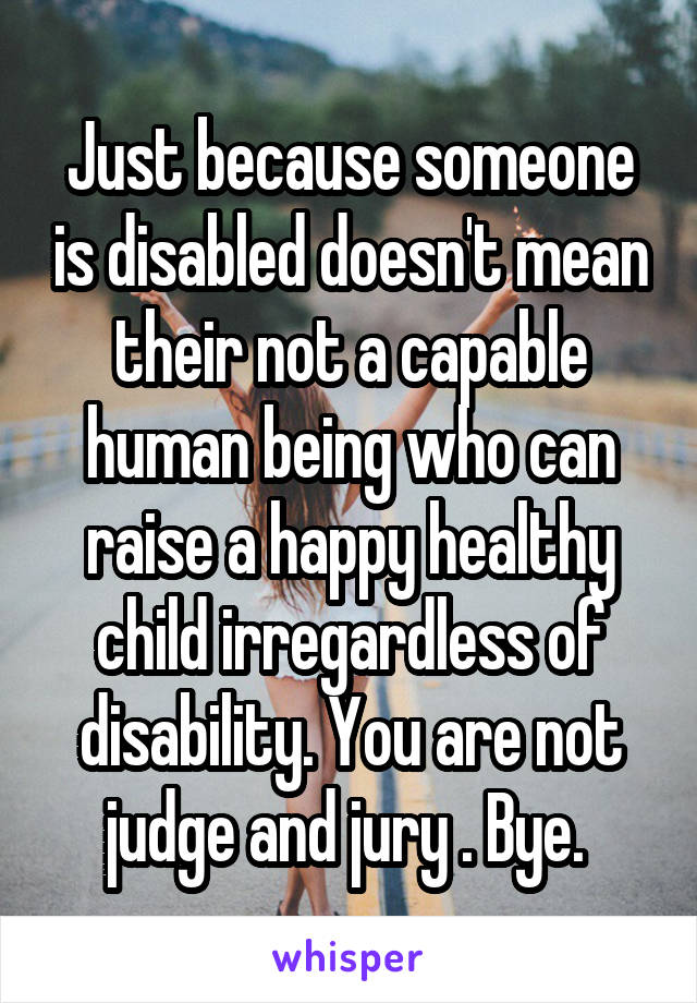 Just because someone is disabled doesn't mean their not a capable human being who can raise a happy healthy child irregardless of disability. You are not judge and jury . Bye. 