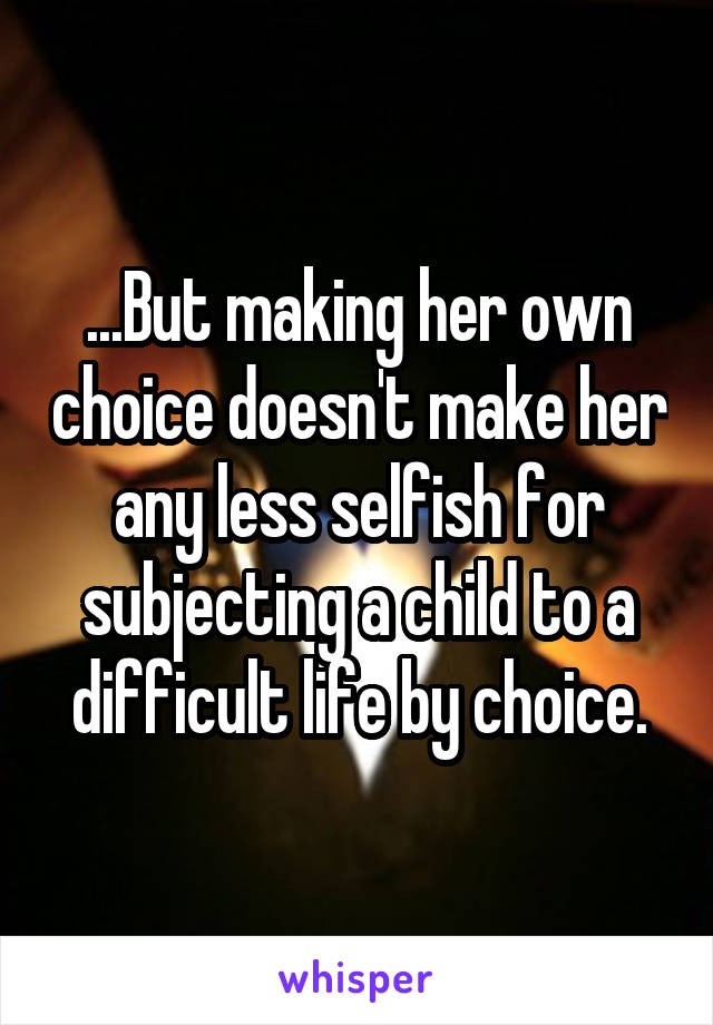 ...But making her own choice doesn't make her any less selfish for subjecting a child to a difficult life by choice.