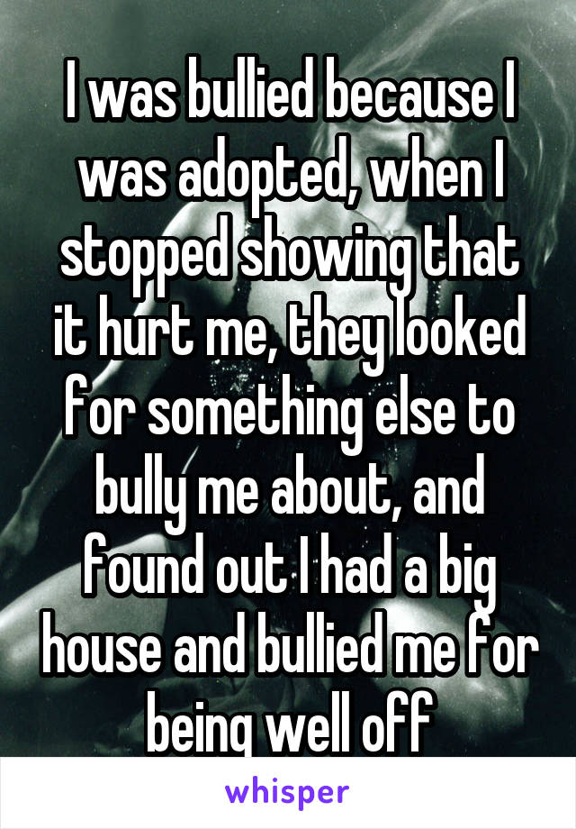 I was bullied because I was adopted, when I stopped showing that it hurt me, they looked for something else to bully me about, and found out I had a big house and bullied me for being well off