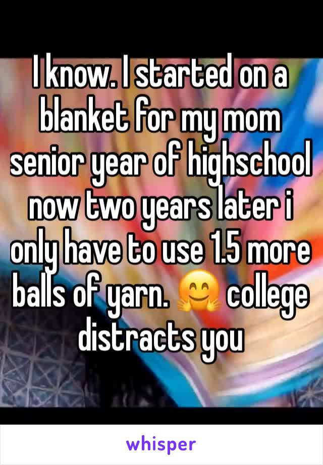 I know. I started on a blanket for my mom senior year of highschool now two years later i only have to use 1.5 more balls of yarn. 🤗 college distracts you