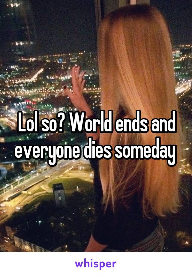 Lol so? World ends and everyone dies someday 