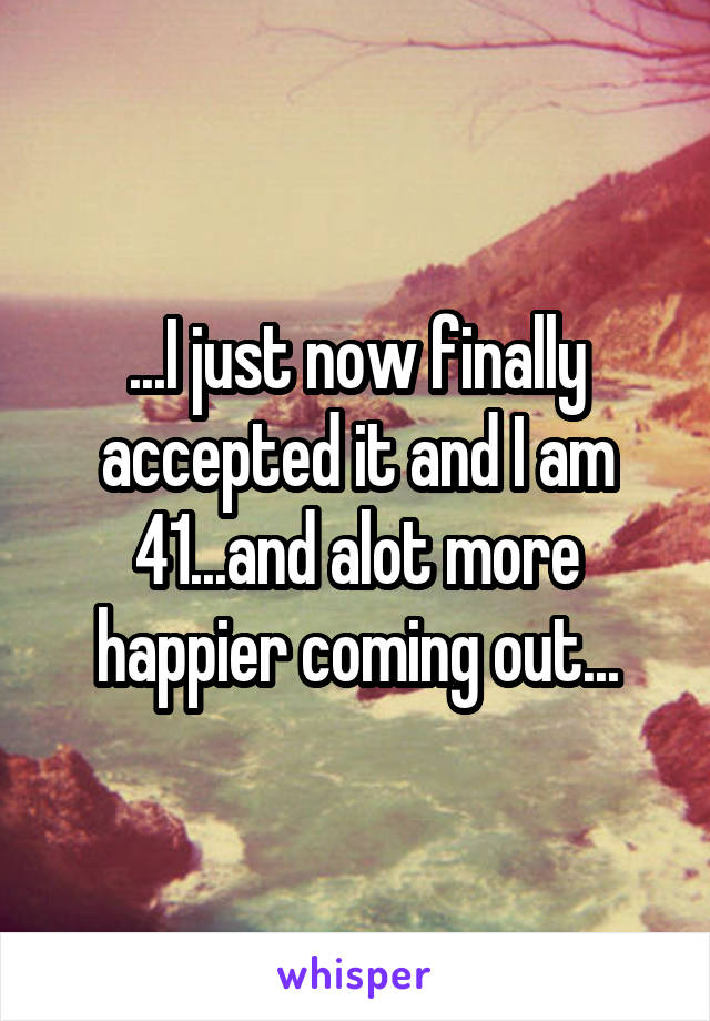...I just now finally accepted it and I am 41...and alot more happier coming out...