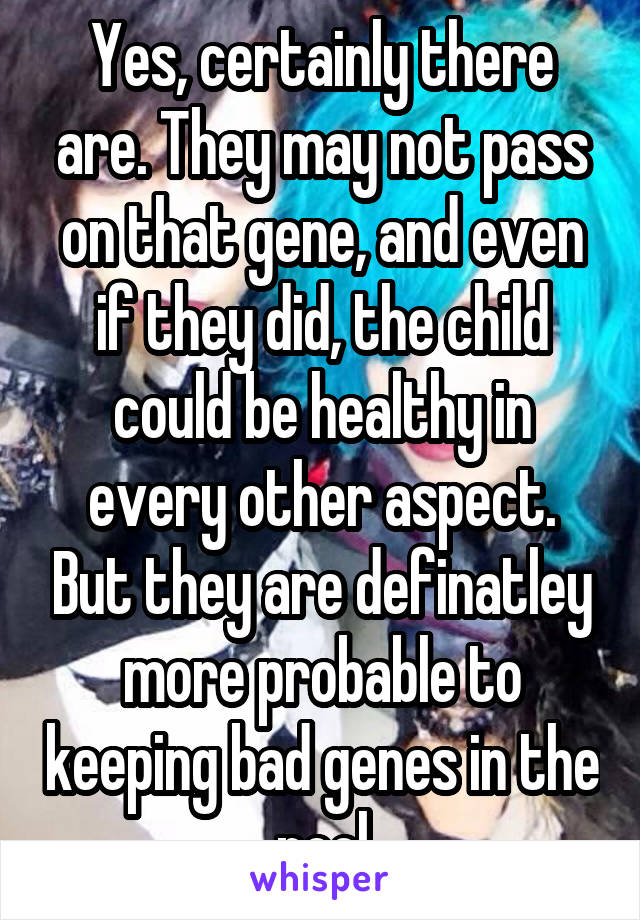 Yes, certainly there are. They may not pass on that gene, and even if they did, the child could be healthy in every other aspect. But they are definatley more probable to keeping bad genes in the pool