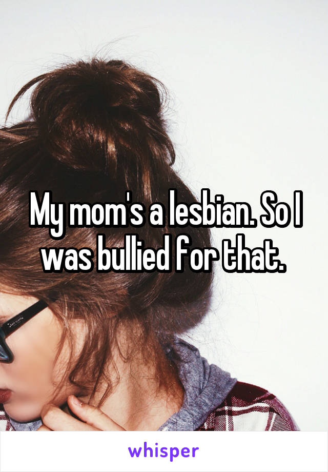 My mom's a lesbian. So I was bullied for that. 