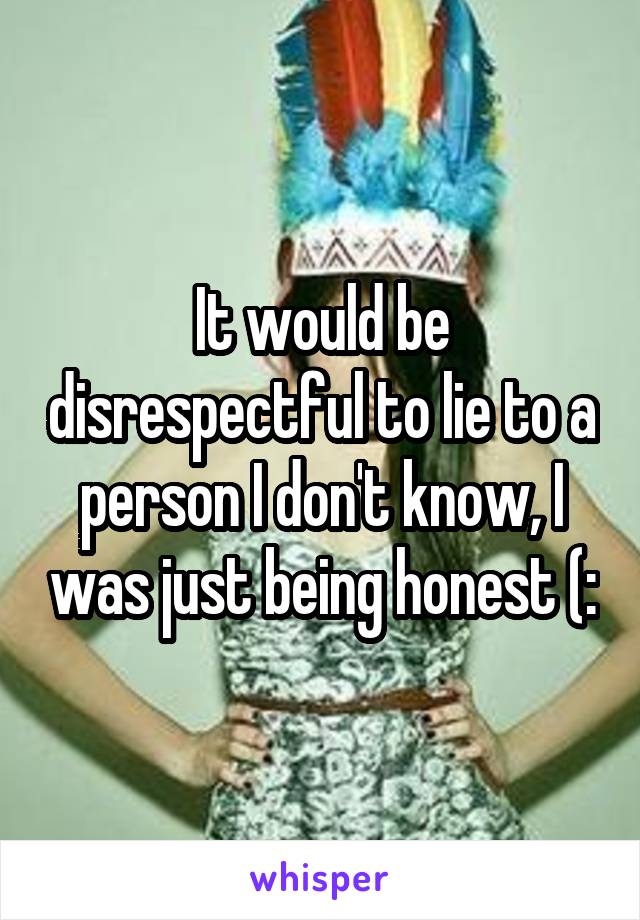 It would be disrespectful to lie to a person I don't know, I was just being honest (: