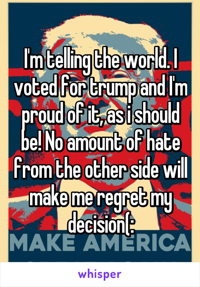 I'm telling the world. I voted for trump and I'm proud of it, as i should be! No amount of hate from the other side will make me regret my decision(: