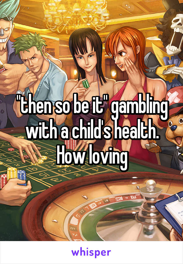 "then so be it" gambling with a child's health. How loving