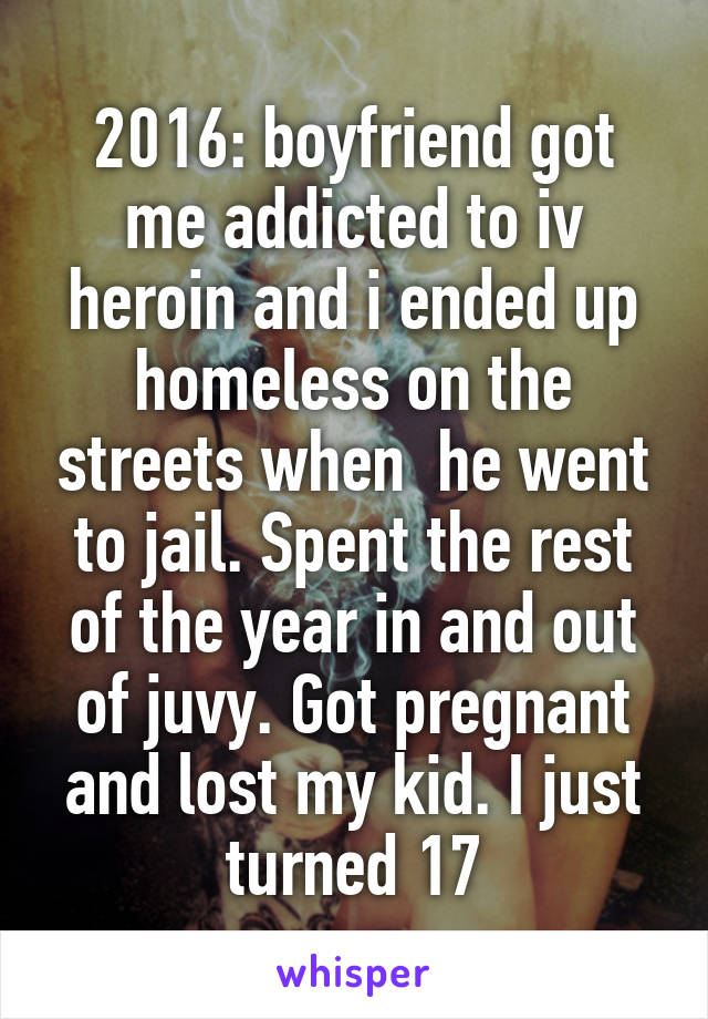 2016: boyfriend got me addicted to iv heroin and i ended up homeless on the streets when  he went to jail. Spent the rest of the year in and out of juvy. Got pregnant and lost my kid. I just turned 17