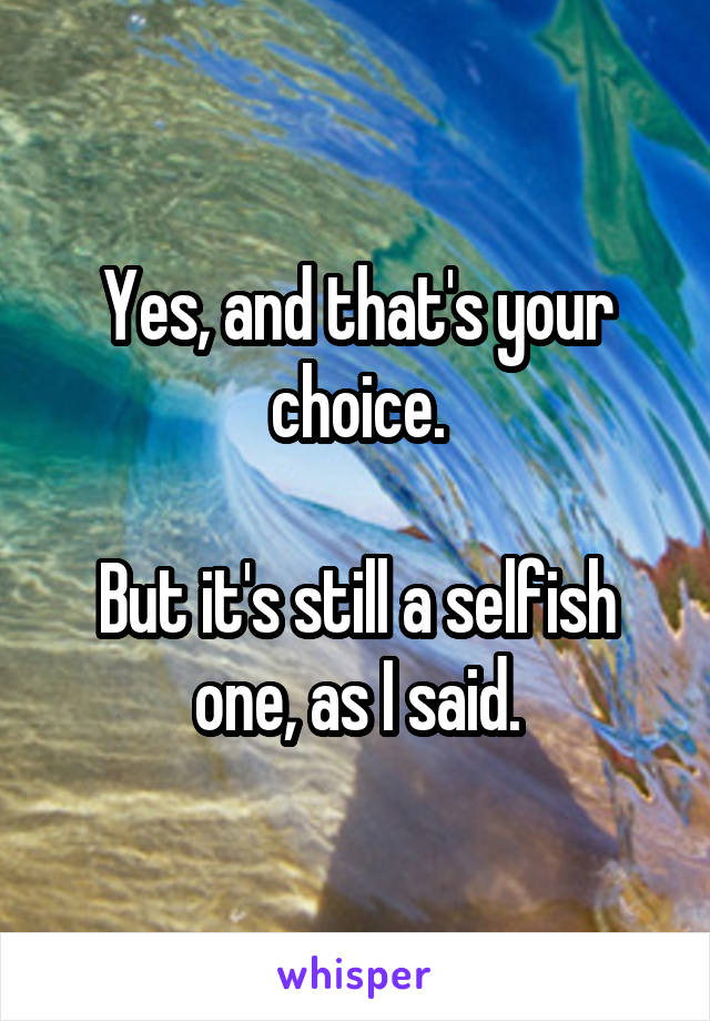 Yes, and that's your choice.

But it's still a selfish one, as I said.