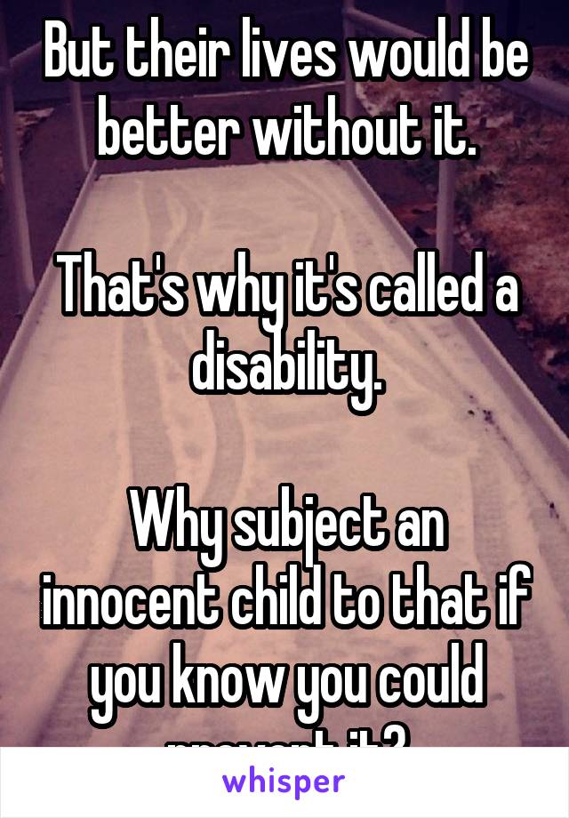 But their lives would be better without it.

That's why it's called a disability.

Why subject an innocent child to that if you know you could prevent it?