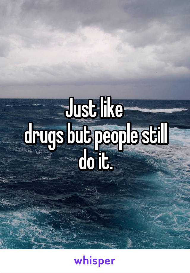 Just like 
drugs but people still do it.