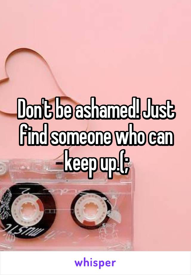 Don't be ashamed! Just find someone who can keep up.(;