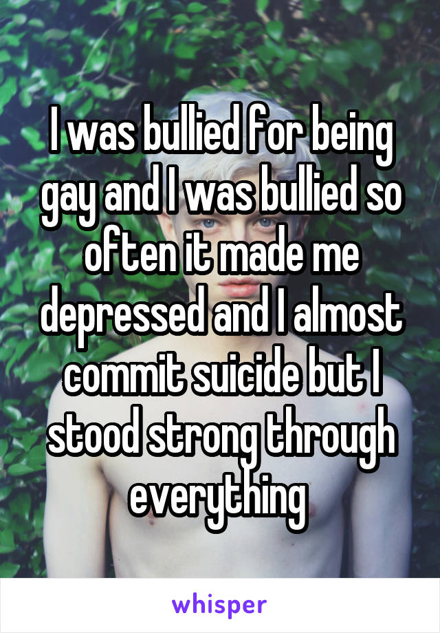 I was bullied for being gay and I was bullied so often it made me depressed and I almost commit suicide but I stood strong through everything 