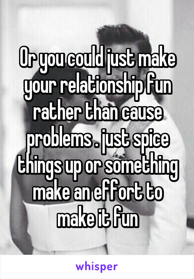 Or you could just make your relationship fun rather than cause problems . just spice things up or something make an effort to make it fun