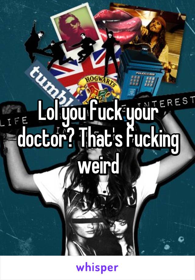 Lol you fuck your doctor? That's fucking weird