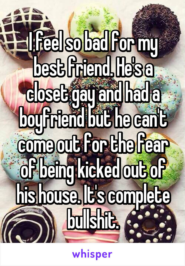 I feel so bad for my best friend. He's a closet gay and had a boyfriend but he can't come out for the fear of being kicked out of his house. It's complete bullshit.