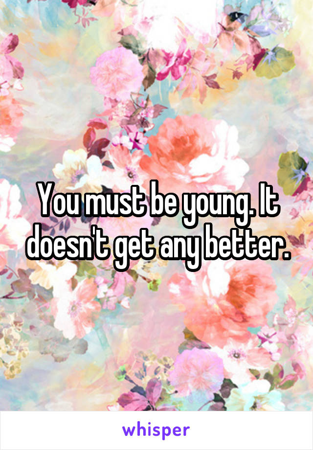 You must be young. It doesn't get any better.