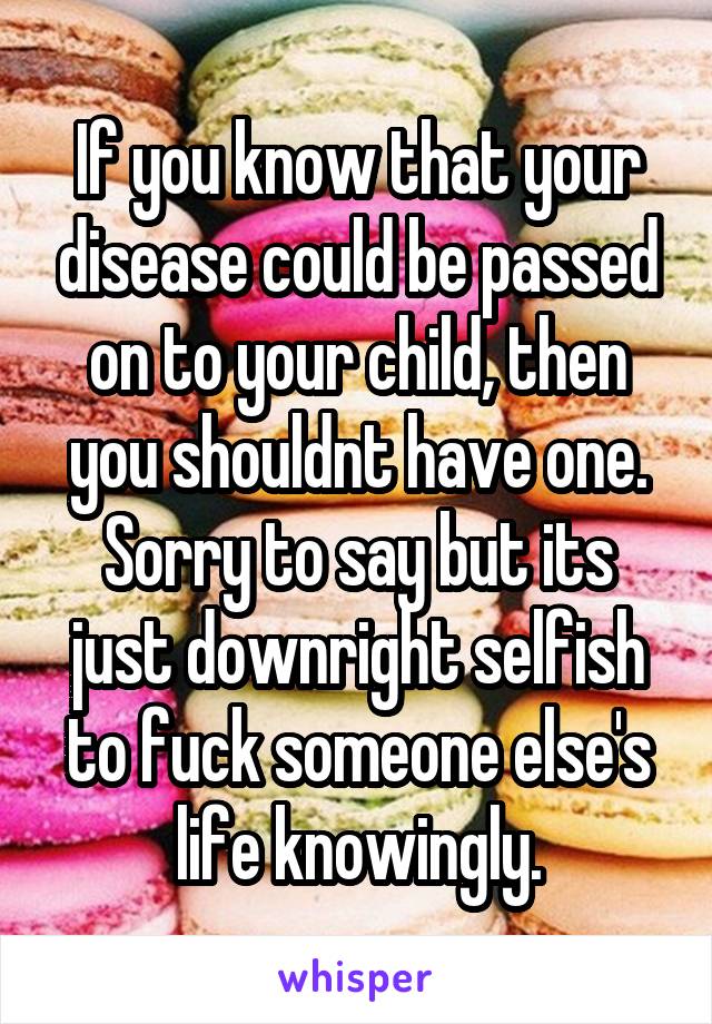 If you know that your disease could be passed on to your child, then you shouldnt have one. Sorry to say but its just downright selfish to fuck someone else's life knowingly.