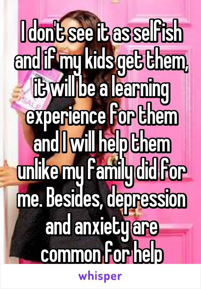 I don't see it as selfish and if my kids get them, it will be a learning experience for them and I will help them unlike my family did for me. Besides, depression and anxiety are common for help